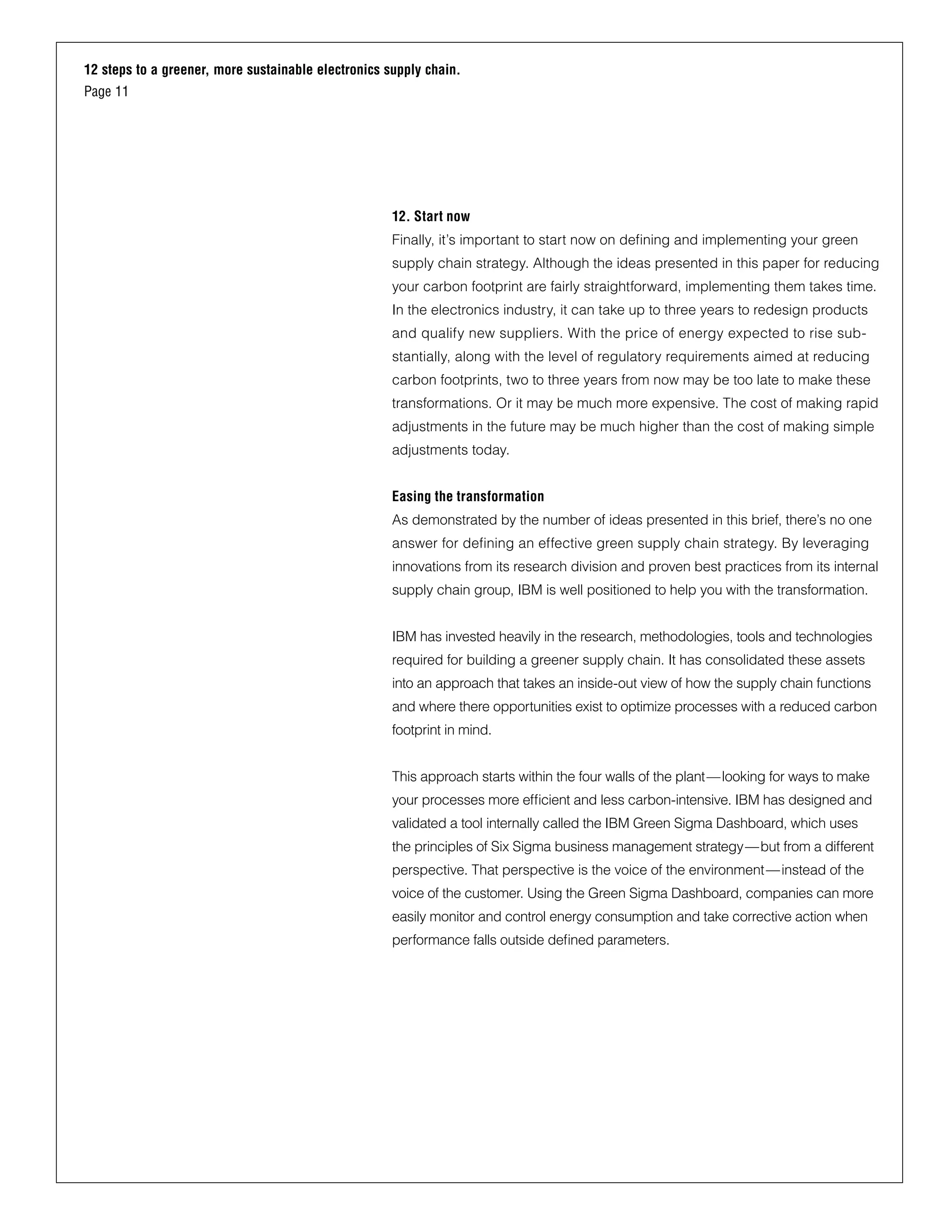 12 steps to a greener, more sustainable electronics supply chain.
Page 11
12. Start now
Finally, it’s important to start now on defining and implementing your green
supply chain strategy. Although the ideas presented in this paper for reducing
your carbon footprint are fairly straightforward, implementing them takes time.
In the electronics industry, it can take up to three years to redesign products
and qualify new suppliers. With the price of energy expected to rise sub-
stantially, along with the level of regulatory requirements aimed at reducing
carbon footprints, two to three years from now may be too late to make these
transformations. Or it may be much more expensive. The cost of making rapid
adjustments in the future may be much higher than the cost of making simple
adjustments today.
Easing the transformation
As demonstrated by the number of ideas presented in this brief, there’s no one
answer for defining an effective green supply chain strategy. By leveraging
innovations from its research division and proven best practices from its internal
supply chain group, IBM is well positioned to help you with the transformation.
IBM has invested heavily in the research, methodologies, tools and technologies
required for building a greener supply chain. It has consolidated these assets
into an approach that takes an inside-out view of how the supply chain functions
and where there opportunities exist to optimize processes with a reduced carbon
footprint in mind.
This approach starts within the four walls of the plant—looking for ways to make
your processes more efficient and less carbon-intensive. IBM has designed and
validated a tool internally called the IBM Green Sigma Dashboard, which uses
the principles of Six Sigma business management strategy—but from a different
perspective. That perspective is the voice of the environment—instead of the
voice of the customer. Using the Green Sigma Dashboard, companies can more
easily monitor and control energy consumption and take corrective action when
performance falls outside defined parameters.
 