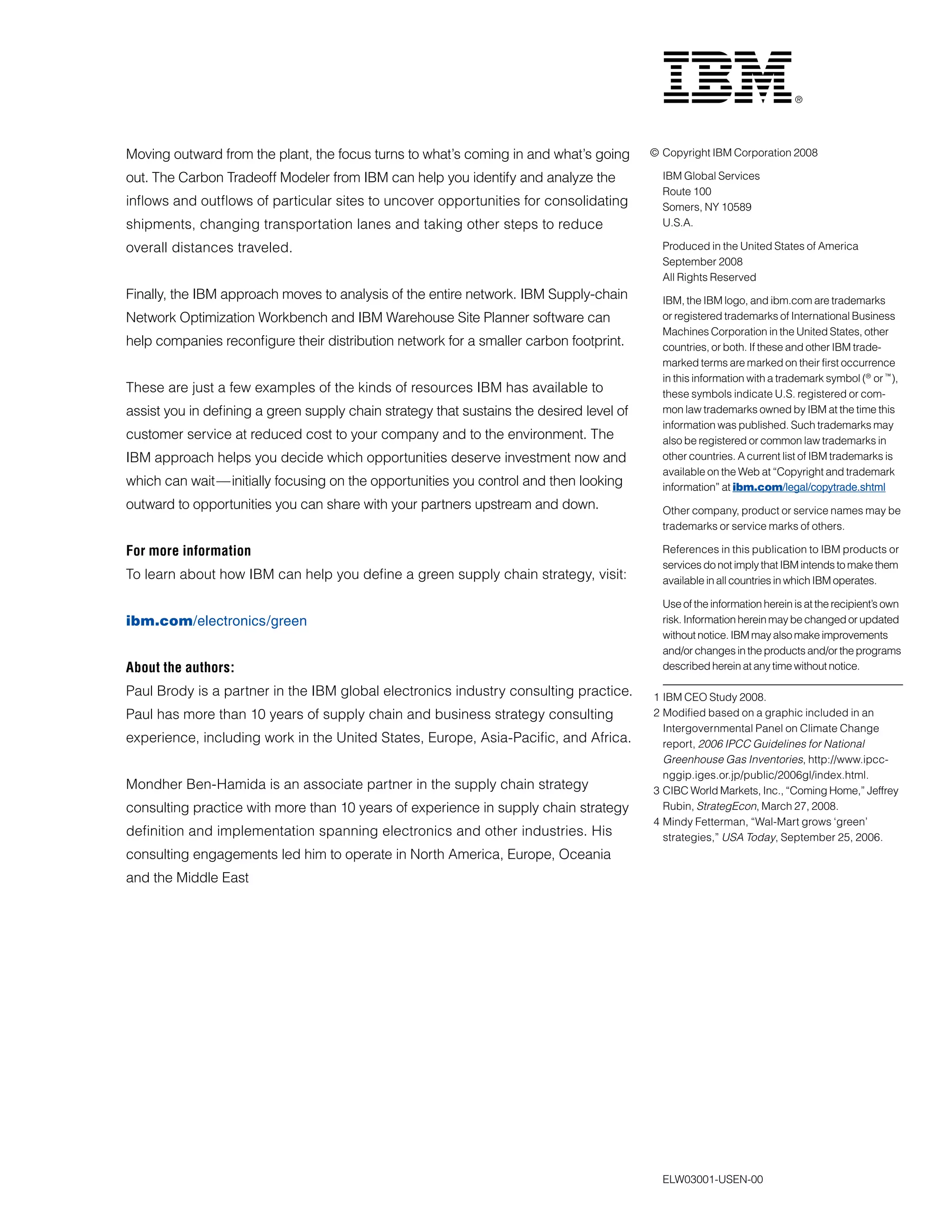 Moving outward from the plant, the focus turns to what’s coming in and what’s going
out. The Carbon Tradeoff Modeler from IBM can help you identify and analyze the
inflows and outflows of particular sites to uncover opportunities for consolidating
shipments, changing transportation lanes and taking other steps to reduce
overall distances traveled.
Finally, the IBM approach moves to analysis of the entire network. IBM Supply-chain
Network Optimization Workbench and IBM Warehouse Site Planner software can
help companies reconfigure their distribution network for a smaller carbon footprint.
These are just a few examples of the kinds of resources IBM has available to
assist you in defining a green supply chain strategy that sustains the desired level of
customer service at reduced cost to your company and to the environment. The
IBM approach helps you decide which opportunities deserve investment now and
which can wait—initially focusing on the opportunities you control and then looking
outward to opportunities you can share with your partners upstream and down.
For more information
To learn about how IBM can help you define a green supply chain strategy, visit:
ibm.com/electronics/green
About the authors:
Paul Brody is a partner in the IBM global electronics industry consulting practice.
Paul has more than 10 years of supply chain and business strategy consulting
experience, including work in the United States, Europe, Asia-Pacific, and Africa.
Mondher Ben-Hamida is an associate partner in the supply chain strategy
consulting practice with more than 10 years of experience in supply chain strategy
definition and implementation spanning electronics and other industries. His
consulting engagements led him to operate in North America, Europe, Oceania
and the Middle East
© Copyright IBM Corporation 2008
IBM Global Services
Route 100
Somers, NY 10589
U.S.A.
Produced in the United States of America
September 2008
All Rights Reserved
IBM, the IBM logo, and ibm.com are trademarks
or registered trademarks of International Business
Machines Corporation in the United States, other
countries, or both. If these and other IBM trade-
marked terms are marked on their first occurrence
in this information with a trademark symbol (®
or ™
),
these symbols indicate U.S. registered or com-
mon law trademarks owned by IBM at the time this
information was published. Such trademarks may
also be registered or common law trademarks in
other countries. A current list of IBM trademarks is
available on the Web at “Copyright and trademark
information” at ibm.com/legal/copytrade.shtml
Other company, product or service names may be
trademarks or service marks of others.
References in this publication to IBM products or
services do not imply that IBM intends to make them
available in all countries in which IBM operates.
Use of the information herein is at the recipient’s own
risk. Information herein may be changed or updated
without notice. IBM may also make improvements
and/or changes in the products and/or the programs
described herein at any time without notice.
1 IBM CEO Study 2008.
2 Modified based on a graphic included in an
Intergovernmental Panel on Climate Change
report, 2006 IPCC Guidelines for National 	
Greenhouse Gas Inventories, http://www.ipcc-	
nggip.iges.or.jp/public/2006gl/index.html.
3 CIBC World Markets, Inc., “Coming Home,” Jeffrey
Rubin, StrategEcon, March 27, 2008.
4 Mindy Fetterman, “Wal-Mart grows ‘green’
strategies,” USA Today, September 25, 2006.
ELW03001-USEN-00
 