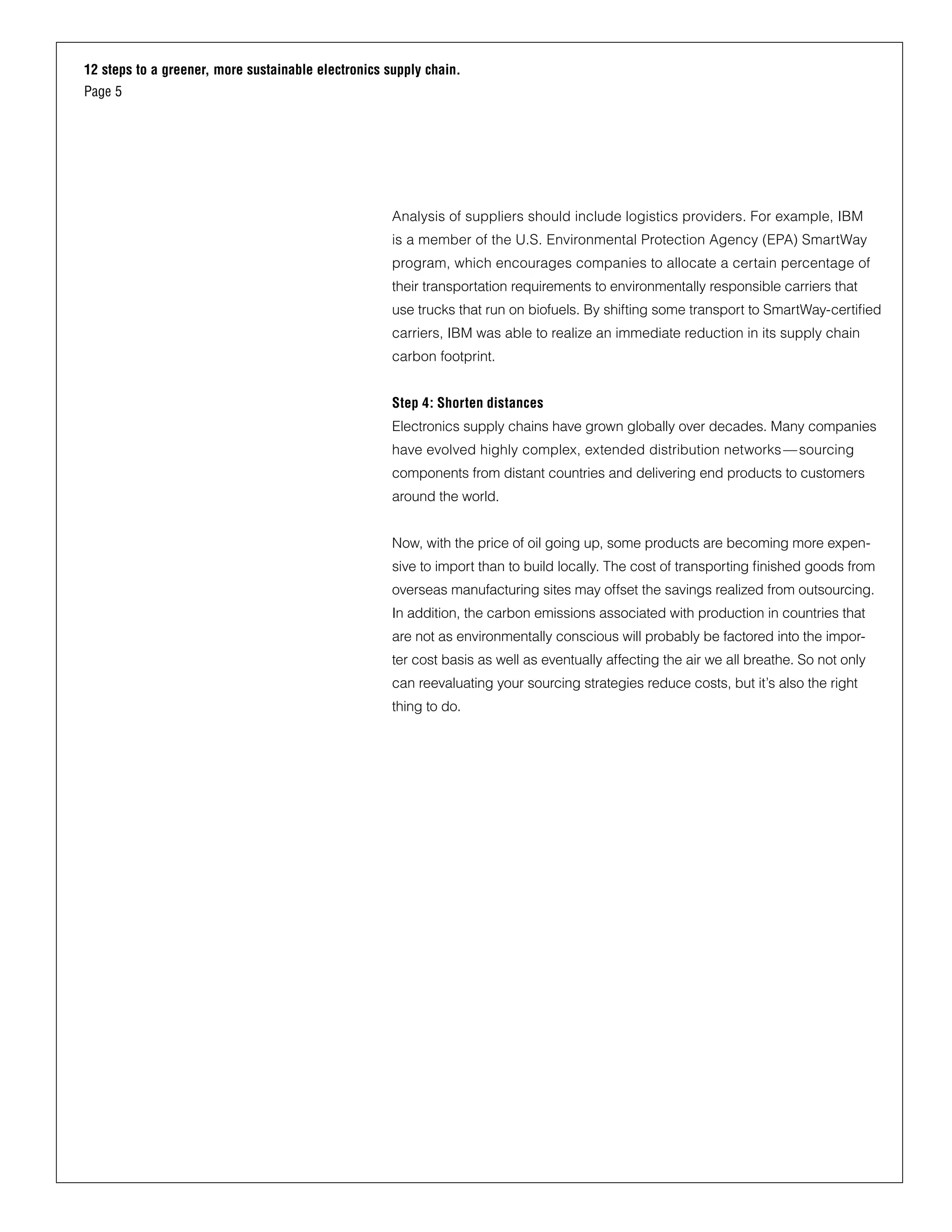 12 steps to a greener, more sustainable electronics supply chain.
Page 5
Analysis of suppliers should include logistics providers. For example, IBM
is a member of the U.S. Environmental Protection Agency (EPA) SmartWay
program, which encourages companies to allocate a certain percentage of
their transportation requirements to environmentally responsible carriers that
use trucks that run on biofuels. By shifting some transport to SmartWay-certified
carriers, IBM was able to realize an immediate reduction in its supply chain
carbon footprint.
Step 4: Shorten distances
Electronics supply chains have grown globally over decades. Many companies
have evolved highly complex, extended distribution networks—sourcing
components from distant countries and delivering end products to customers
around the world.
Now, with the price of oil going up, some products are becoming more expen-
sive to import than to build locally. The cost of transporting finished goods from
overseas manufacturing sites may offset the savings realized from outsourcing.
In addition, the carbon emissions associated with production in countries that
are not as environmentally conscious will probably be factored into the impor-
ter cost basis as well as eventually affecting the air we all breathe. So not only
can reevaluating your sourcing strategies reduce costs, but it’s also the right
thing to do.
 