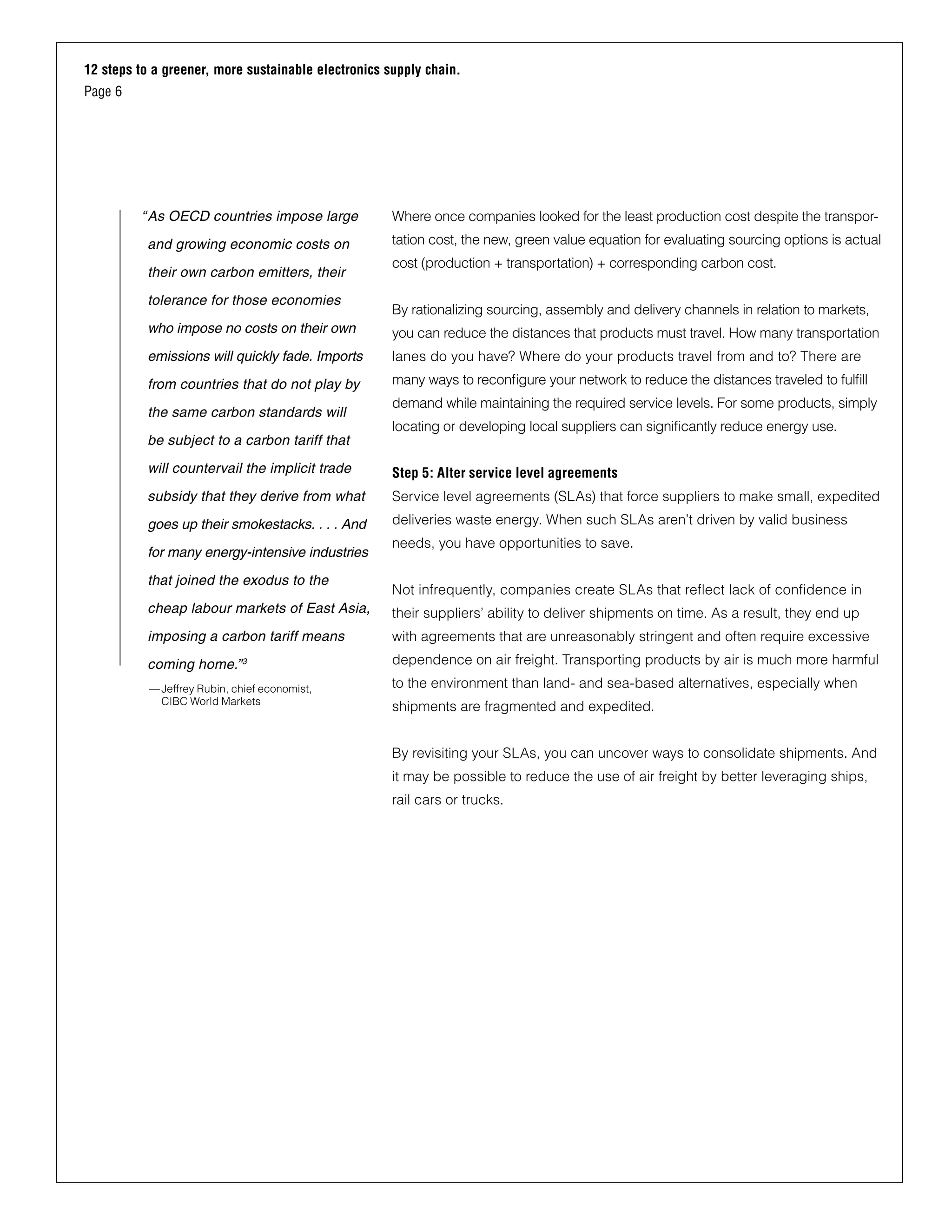 12 steps to a greener, more sustainable electronics supply chain.
Page 6
Where once companies looked for the least production cost despite the transpor-
tation cost, the new, green value equation for evaluating sourcing options is actual
cost (production + transportation) + corresponding carbon cost.
By rationalizing sourcing, assembly and delivery channels in relation to markets,
you can reduce the distances that products must travel. How many transportation
lanes do you have? Where do your products travel from and to? There are
many ways to reconfigure your network to reduce the distances traveled to fulfill
demand while maintaining the required service levels. For some products, simply
locating or developing local suppliers can significantly reduce energy use.
Step 5: Alter service level agreements
Service level agreements (SLAs) that force suppliers to make small, expedited
deliveries waste energy. When such SLAs aren’t driven by valid business
needs, you have opportunities to save.
Not infrequently, companies create SLAs that reflect lack of confidence in
their suppliers’ ability to deliver shipments on time. As a result, they end up
with agreements that are unreasonably stringent and often require excessive
dependence on air freight. Transporting products by air is much more harmful
to the environment than land- and sea-based alternatives, especially when
shipments are fragmented and expedited.
By revisiting your SLAs, you can uncover ways to consolidate shipments. And
it may be possible to reduce the use of air freight by better leveraging ships,
rail cars or trucks.
“	As OECD countries impose large
and growing economic costs on
their own carbon emitters, their
tolerance for those economies
who impose no costs on their own
emissions will quickly fade. Imports
from countries that do not play by
the same carbon standards will
be subject to a carbon tariff that
will countervail the implicit trade
subsidy that they derive from what
goes up their smokestacks. . . . And
for many energy-intensive industries
that joined the exodus to the
cheap labour markets of East Asia,
imposing a carbon tariff means
coming home.”3
—Jeffrey Rubin, chief economist,
CIBC World Markets
 