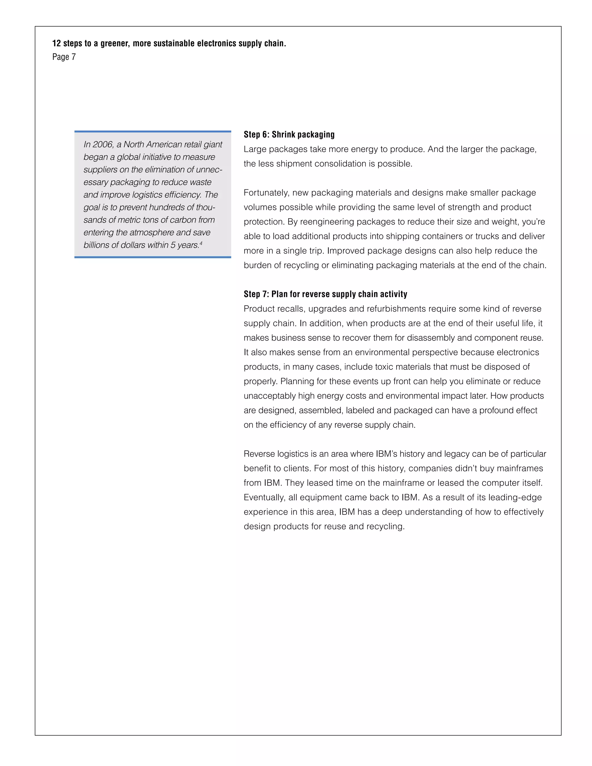 12 steps to a greener, more sustainable electronics supply chain.
Page 7
Step 6: Shrink packaging
Large packages take more energy to produce. And the larger the package,
the less shipment consolidation is possible.
Fortunately, new packaging materials and designs make smaller package
volumes possible while providing the same level of strength and product
protection. By reengineering packages to reduce their size and weight, you’re
able to load additional products into shipping containers or trucks and deliver
more in a single trip. Improved package designs can also help reduce the
burden of recycling or eliminating packaging materials at the end of the chain.
Step 7: Plan for reverse supply chain activity
Product recalls, upgrades and refurbishments require some kind of reverse
supply chain. In addition, when products are at the end of their useful life, it
makes business sense to recover them for disassembly and component reuse.
It also makes sense from an environmental perspective because electronics
products, in many cases, include toxic materials that must be disposed of
properly. Planning for these events up front can help you eliminate or reduce
unacceptably high energy costs and environmental impact later. How products
are designed, assembled, labeled and packaged can have a profound effect
on the efficiency of any reverse supply chain.
Reverse logistics is an area where IBM’s history and legacy can be of particular
benefit to clients. For most of this history, companies didn’t buy mainframes
from IBM. They leased time on the mainframe or leased the computer itself.
Eventually, all equipment came back to IBM. As a result of its leading-edge
experience in this area, IBM has a deep understanding of how to effectively
design products for reuse and recycling.
In 2006, a North American retail giant
began a global initiative to measure
suppliers on the elimination of unnec-
essary packaging to reduce waste
and improve logistics efficiency. The
goal is to prevent hundreds of thou-
sands of metric tons of carbon from
entering the atmosphere and save
billions of dollars within 5 years.4
 