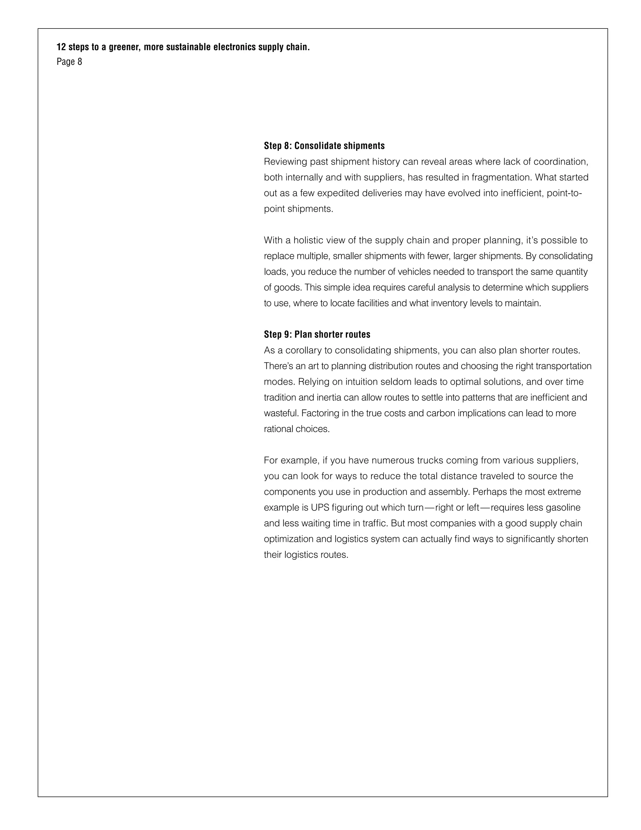 12 steps to a greener, more sustainable electronics supply chain.
Page 8
Step 8: Consolidate shipments
Reviewing past shipment history can reveal areas where lack of coordination,
both internally and with suppliers, has resulted in fragmentation. What started
out as a few expedited deliveries may have evolved into inefficient, point-to-
point shipments.
With a holistic view of the supply chain and proper planning, it’s possible to
replace multiple, smaller shipments with fewer, larger shipments. By consolidating
loads, you reduce the number of vehicles needed to transport the same quantity
of goods. This simple idea requires careful analysis to determine which suppliers
to use, where to locate facilities and what inventory levels to maintain.
Step 9: Plan shorter routes
As a corollary to consolidating shipments, you can also plan shorter routes.
There’s an art to planning distribution routes and choosing the right transportation
modes. Relying on intuition seldom leads to optimal solutions, and over time
tradition and inertia can allow routes to settle into patterns that are inefficient and
wasteful. Factoring in the true costs and carbon implications can lead to more
rational choices.
For example, if you have numerous trucks coming from various suppliers,
you can look for ways to reduce the total distance traveled to source the
components you use in production and assembly. Perhaps the most extreme
example is UPS figuring out which turn—right or left—requires less gasoline
and less waiting time in traffic. But most companies with a good supply chain
optimization and logistics system can actually find ways to significantly shorten
their logistics routes.
 
