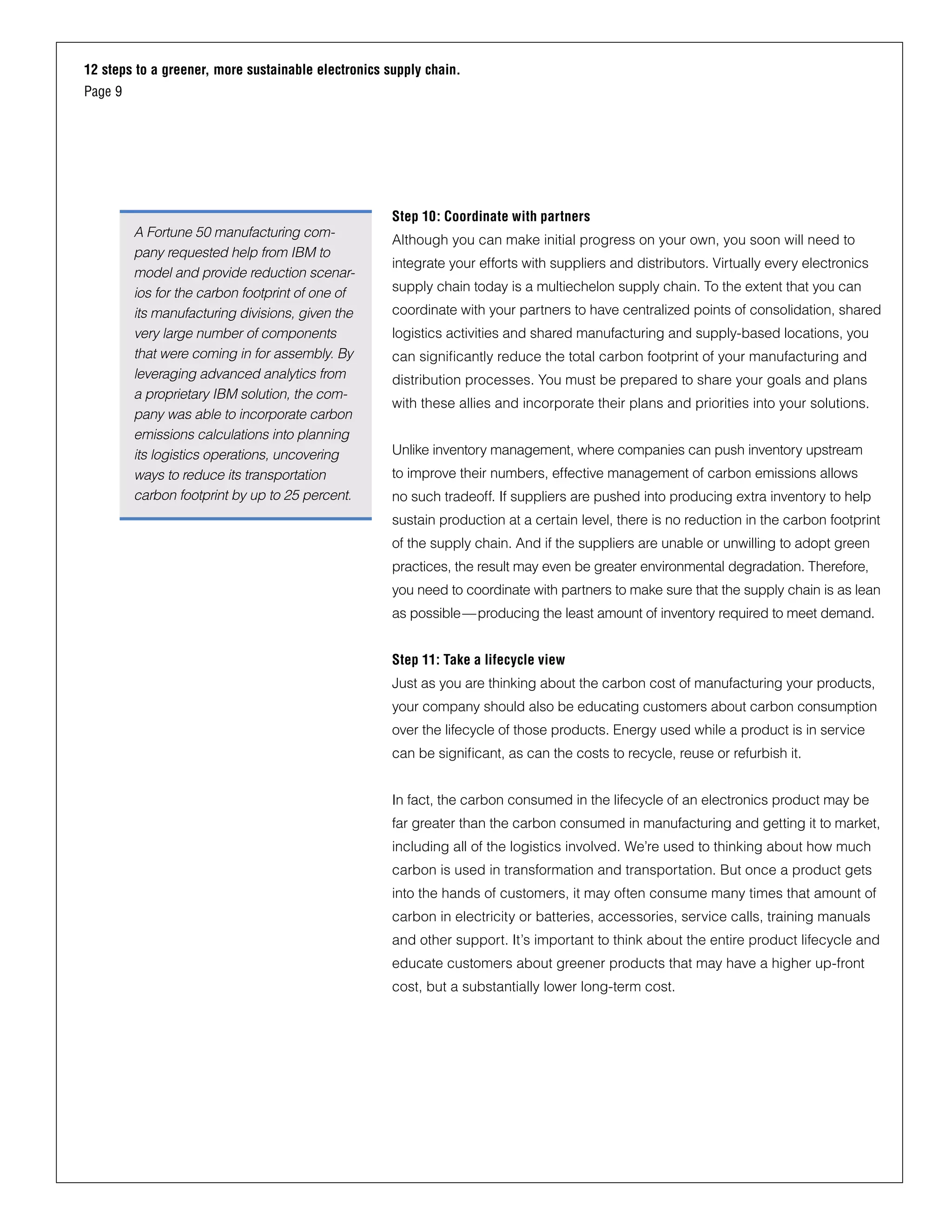12 steps to a greener, more sustainable electronics supply chain.
Page 9
Step 10: Coordinate with partners
Although you can make initial progress on your own, you soon will need to
integrate your efforts with suppliers and distributors. Virtually every electronics
supply chain today is a multiechelon supply chain. To the extent that you can
coordinate with your partners to have centralized points of consolidation, shared
logistics activities and shared manufacturing and supply-based locations, you
can significantly reduce the total carbon footprint of your manufacturing and
distribution processes. You must be prepared to share your goals and plans
with these allies and incorporate their plans and priorities into your solutions.
Unlike inventory management, where companies can push inventory upstream
to improve their numbers, effective management of carbon emissions allows
no such tradeoff. If suppliers are pushed into producing extra inventory to help
sustain production at a certain level, there is no reduction in the carbon footprint
of the supply chain. And if the suppliers are unable or unwilling to adopt green
practices, the result may even be greater environmental degradation. Therefore,
you need to coordinate with partners to make sure that the supply chain is as lean
as possible—producing the least amount of inventory required to meet demand.
Step 11: Take a lifecycle view
Just as you are thinking about the carbon cost of manufacturing your products,
your company should also be educating customers about carbon consumption
over the lifecycle of those products. Energy used while a product is in service
can be significant, as can the costs to recycle, reuse or refurbish it.
In fact, the carbon consumed in the lifecycle of an electronics product may be
far greater than the carbon consumed in manufacturing and getting it to market,
including all of the logistics involved. We’re used to thinking about how much
carbon is used in transformation and transportation. But once a product gets
into the hands of customers, it may often consume many times that amount of
carbon in electricity or batteries, accessories, service calls, training manuals
and other support. It’s important to think about the entire product lifecycle and
educate customers about greener products that may have a higher up-front
cost, but a substantially lower long-term cost.
A Fortune 50 manufacturing com-
pany requested help from IBM to
model and provide reduction scenar-
ios for the carbon footprint of one of
its manufacturing divisions, given the
very large number of components
that were coming in for assembly. By
leveraging advanced analytics from
a proprietary IBM solution, the com-
pany was able to incorporate carbon
emissions calculations into planning
its logistics operations, uncovering
ways to reduce its transportation
carbon footprint by up to 25 percent.
 