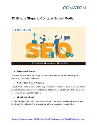 Website Development Services | SEO Services | Mobile App Development | Digital Marketing Services
12 Simple Steps to Conquer Social Media
 Playing with Tweets
The amount of tweets on a page can positively impact the SEO rankings of a
webpage. The more the better.
 Authority in Twitter Accounts
Tweets that link to profiles with a huge number of followers have more value than
tweets that are from profiles with lesser followers. Long story short the quantity
of followers on a profile matters.
 Likes On Facebook
Facebook ‘likes’ hold importance but limited. This is because Google cannot see
Facebook likes. Hence, the importance although present, is pretty low.
 