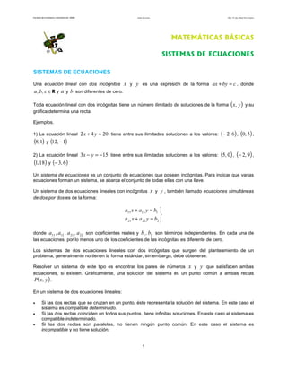 Facultad de Contaduría y Administración. UNAM          Sistemas de ecuaciones                                     Autor: Dr. José Manuel Becerra Espinosa




                                                                                         MATEMÁTICAS BÁSICAS

                                                                                     SISTEMAS DE ECUACIONES

SISTEMAS DE ECUACIONES

Una ecuación lineal con dos incógnitas          x y y es una expresión de la forma ax + by = c , donde
a , b , c ∈ R y a y b son diferentes de cero.

Toda ecuación lineal con dos incógnitas tiene un número ilimitado de soluciones de la forma ( x , y ) y su
gráfica determina una recta.

Ejemplos.

1) La ecuación lineal 2 x + 4 y = 20 tiene entre sus ilimitadas soluciones a los valores: (− 2, 6 ) , (0, 5) ,
(8,1) y (12, − 1)
2) La ecuación lineal 3 x − y = −15 tiene entre sus ilimitadas soluciones a los valores: (5, 0 ) , (− 2, 9 ) ,
(1,18) y (− 3, 6)
Un sistema de ecuaciones es un conjunto de ecuaciones que poseen incógnitas. Para indicar que varias
ecuaciones forman un sistema, se abarca el conjunto de todas ellas con una llave.

Un sistema de dos ecuaciones lineales con incógnitas                            x y y , también llamado ecuaciones simultáneas
de dos por dos es de la forma:

                                                 a11 x + a12 y = b1 
                                                                    
                                                 a21 x + a22 y = b2 

donde a11 , a12 , a 21 , a 22 son coeficientes reales y b1 , b2 son términos independientes. En cada una de
las ecuaciones, por lo menos uno de los coeficientes de las incógnitas es diferente de cero.

Los sistemas de dos ecuaciones lineales con dos incógnitas que surgen del planteamiento de un
problema, generalmente no tienen la forma estándar, sin embargo, debe obtenerse.

Resolver un sistema de este tipo es encontrar los pares de números x y y que satisfacen ambas
ecuaciones, si existen. Gráficamente, una solución del sistema es un punto común a ambas rectas
P(x , y ) .

En un sistema de dos ecuaciones lineales:

•        Si las dos rectas que se cruzan en un punto, éste representa la solución del sistema. En este caso el
         sistema es compatible determinado.
•        Si las dos rectas coinciden en todos sus puntos, tiene infinitas soluciones. En este caso el sistema es
         compatible indeterminado.
•        Si las dos rectas son paralelas, no tienen ningún punto común. En este caso el sistema es
         incompatible y no tiene solución.


                                                               1
 