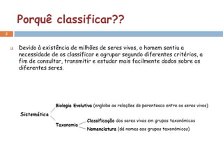Porquê classificar??
2


       Devido à existência de milhões de seres vivos, o homem sentiu a
        necessidade de os classificar e agrupar segundo diferentes critérios, a
        fim de consultar, transmitir e estudar mais facilmente dados sobre os
        diferentes seres.
 