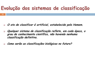Evolução dos sistemas de classificação
21




    O ato de classificar é artificial, estabelecido pelo Homem.

    Qualquer sistema de classificação reflete, em cada época, o
     grau de conhecimento científico, não havendo nenhuma
     classificação definitiva.

    Como serão as classificações biológicas no futuro?
 