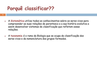 Porquê classificar??
3


       A Sistemática utiliza todos os conhecimentos sobre os seres vivos para
        compreender as suas relações de parentesco e a sua história evolutiva e
        assim desenvolver sistemas de classificação que refletem essas
        relações.

       A taxonomia é o ramo da Biologia que se ocupa da classificação dos
        seres vivos e da nomenclatura dos grupos formados.
 