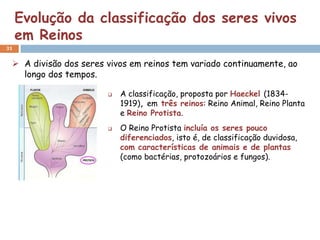 Evolução da classificação dos seres vivos
     em Reinos
31


  A divisão dos seres vivos em reinos tem variado continuamente, ao
   longo dos tempos.

                          A classificação, proposta por Haeckel (1834-
                           1919), em três reinos: Reino Animal, Reino Planta
                           e Reino Protista.
                          O Reino Protista incluía os seres pouco
                           diferenciados, isto é, de classificação duvidosa,
                           com características de animais e de plantas
                           (como bactérias, protozoários e fungos).
 
