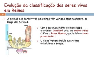 Evolução da classificação dos seres vivos
     em Reinos
32


  A divisão dos seres vivos em reinos tem variado continuamente, ao
   longo dos tempos.

                              Com o desenvolvimento do microscópio
                               eletrónico, Copeland criou um quarto reino
                               (1956), o Reino Monera, que incluía os seres
                               procariontes.
                              O Reino Protista incluía eucariontes
                               unicelulares e fungos.
 
