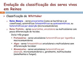 Evolução da classificação dos seres vivos
     em Reinos
37

  Classificação de Whittaker
         Reino Monera - seres procariontes (como as bactérias e as
          cianofíceas), autotróficos fotossintéticos ou quimiossintéticos, ou
          heterotróficos por absorção (microconsumidores).
         Reino Protista - seres eucariontes, unicelulares ou multicelulares com
          pouca diferenciação de tecidos.
           Inclui três grupos:
            Protozoários - seres unicelulares heterotróficos por ingestão e
             macroconsumidores.
            Algas - seres fotossintéticos unicelulares e multicelulares sem
             diferenciação tecidular
            Mixomicetos – seres unicelulares heterotróficos por
             absorção, microconsumidores e, geralmente, multinucleados
             (semelhantes a fungos).
 