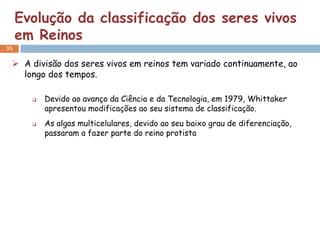 Evolução da classificação dos seres vivos
     em Reinos
35


  A divisão dos seres vivos em reinos tem variado continuamente, ao
   longo dos tempos.

          Devido ao avanço da Ciência e da Tecnologia, em 1979, Whittaker
           apresentou modificações ao seu sistema de classificação.
          As algas multicelulares, devido ao seu baixo grau de diferenciação,
           passaram a fazer parte do reino protista
 