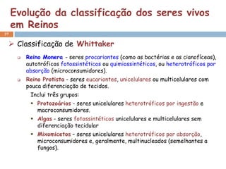 Evolução da classificação dos seres vivos
     em Reinos
37

  Classificação de Whittaker
         Reino Monera - seres procariontes (como as bactérias e as cianofíceas),
          autotróficos fotossintéticos ou quimiossintéticos, ou heterotróficos por
          absorção (microconsumidores).
         Reino Protista - seres eucariontes, unicelulares ou multicelulares com
          pouca diferenciação de tecidos.
           Inclui três grupos:
            Protozoários - seres unicelulares heterotróficos por ingestão e
             macroconsumidores.
            Algas - seres fotossintéticos unicelulares e multicelulares sem
             diferenciação tecidular
            Mixomicetos – seres unicelulares heterotróficos por absorção,
             microconsumidores e, geralmente, multinucleados (semelhantes a
             fungos).
 