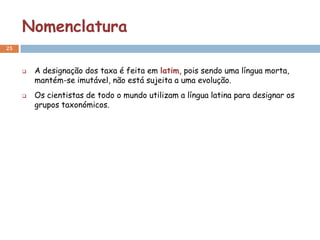 Nomenclatura
25



        A designação dos taxa é feita em latim, pois sendo uma língua morta,
         mantém-se imutável, não está sujeita a uma evolução.
        Os cientistas de todo o mundo utilizam a língua latina para designar os
         grupos taxonómicos.
 
