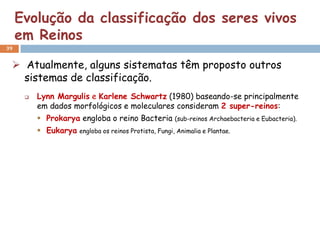 Evolução da classificação dos seres vivos
     em Reinos
39


  Atualmente, alguns sistematas têm proposto outros
   sistemas de classificação.
         Lynn Margulis e Karlene Schwartz (1980) baseando-se principalmente
          em dados morfológicos e moleculares consideram 2 super-reinos:
           Prokarya engloba o reino Bacteria (sub-reinos Archaebacteria e Eubacteria).
           Eukarya engloba os reinos Protista, Fungi, Animalia e Plantae.
 