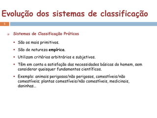 Evolução dos sistemas de classificação
5


       Sistemas de Classificação Práticos

         São os mais primitivos.
         São de natureza empírica.
         Utilizam critérios arbitrários e subjetivos.
         Têm em conta a satisfação das necessidades básicas do homem, sem
          considerar quaisquer fundamentos científicos.
         Exemplo: animais perigosos/não perigosos, comestíveis/não
          comestíveis; plantas comestíveis/não comestíveis, medicinais,
          daninhas…
 