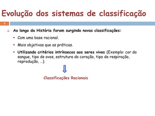 Evolução dos sistemas de classificação
6

       Ao longo da História foram surgindo novas classificações:
         Com uma base racional.
         Mais objetivas que as práticas.
         Utilizando critérios intrínsecos aos seres vivos (Exemplo: cor do
          sangue, tipo de ovos, estrutura do coração, tipo de respiração,
          reprodução, …).



                        Classificações Racionais
 