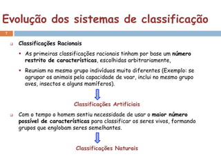 Evolução dos sistemas de classificação
7

       Classificações Racionais
         As primeiras classificações racionais tinham por base um número
          restrito de características, escolhidas arbitrariamente,
         Reuniam no mesmo grupo indivíduos muito diferentes (Exemplo: se
          agrupar os animais pela capacidade de voar, inclui no mesmo grupo
          aves, insectos e alguns mamíferos).


                             Classificações Artificiais
       Com o tempo o homem sentiu necessidade de usar o maior número
        possível de características para classificar os seres vivos, formando
        grupos que englobam seres semelhantes.


                              Classificações Naturais
 