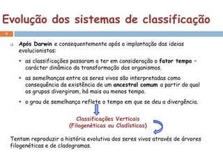 Evolução dos sistemas de classificação
9

       Após Darwin e consequentemente após a implantação das ideias
        evolucionistas:
         as classificações passaram a ter em consideração o fator tempo –
          carácter dinâmico da transformação dos organismos.
         as semelhanças entre os seres vivos são interpretadas como
          consequência da existência de um ancestral comum a partir do qual
          os grupos divergiram, há mais ou menos tempo.
         o grau de semelhança reflete o tempo em que se deu a divergência.


                             Classificações Verticais
                          (Filogenéticas ou Cladísticas)

    Tentam reproduzir a história evolutiva dos seres vivos através de árvores
    filogenéticas e de cladogramas.
 