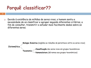 Porquê classificar??
2


       Devido à existência de milhões de seres vivos, o homem sentiu a
        necessidade de os classificar e agrupar segundo diferentes critérios, a
        fim de consultar, transmitir e estudar mais facilmente dados sobre os
        diferentes seres.
 