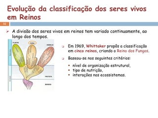 Evolução da classificação dos seres vivos
     em Reinos
32


  A divisão dos seres vivos em reinos tem variado continuamente, ao
   longo dos tempos.

                              Em 1969, Whittaker propôs a classificação
                               em cinco reinos, criando o Reino dos Fungos.
                              Baseou-se nos seguintes critérios:
                                nível de organização estrutural,
                                tipo de nutrição,
                                interações nos ecossistemas.
 