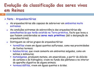 Evolução da classificação dos seres vivos
     em Reinos
43


      Nota - Arqueobactérias
         As arqueobactérias são capazes de sobreviver em ambientes muito
          extremos.
         As condições extremas de sobrevivência das arqueobactérias são
          semelhantes às que terão existido na Terra primitiva, facto que levou a
          que fossem consideradas os seres mais primitivos (daí a designação de
          arqueobactérias).
         Distinguem-se vários grupos de arqueobactérias:
           termófilas vivem em águas quentes sulfurosas, como nas proximidades
            de fontes termais;
           halobactérias, que vivem somente em ambientes salgados, como em
            salinas e salmouras;
           metanógenas, produzem metano, em anaerobiose, a partir do dióxido
            de carbono e do hidrogénio; vivem no fundo dos pântanos e no interior
            do aparelho digestivo de alguns animais;
           termoacidófilas, vivem em águas quentes e ácidas.
 