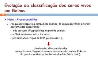 Evolução da classificação dos seres vivos
     em Reinos
44


      Nota - Arqueobactérias
         No que diz respeito à composição química, as arqueobactérias diferem
          bastante das eubactérias
             não possuem glicopeptídeos na parede celular,
             o DNA está associado a histonas,
             possuem vários tipos de RNA polimerases…),



                                atualmente, são consideradas
                mas próximas filogeneticamente dos seres do domínio Eukaria
                    do que das restantes bactérias (domínio Eubacteria).
 