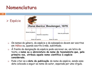 Nomenclatura
28



      Espécie




        Os nomes do género, da espécie e da subespécie devem ser escritos
         em itálico ou, quando escrito à mão, sublinhado.
        À frente da designação da espécie pode escrever-se, em letra do
         texto, o nome ou a abreviatura do nome do taxonomista que, pela
         primeira vez, atribuiu aquele nome científico à espécie
         considerada.
        Pode citar-se a data da publicação do nome da espécie, sendo essa
         data colocada a seguir ao nome do autor, separada por uma vírgula.
 