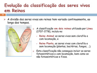 Evolução da classificação dos seres vivos
     em Reinos
30


  A divisão dos seres vivos em reinos tem variado continuamente, ao
   longo dos tempos.

                          A classificação em dois reinos utilizada por Lineu
                           (1707-1778), incluía no:
                              Reino Animal os seres vivos sem clorofila e
                               com locomoção, e
                              Reino Planta, os seres vivos com clorofila e
                               sem locomoção (plantas, bactérias, fungos, …).
                          Esta classificação não conseguia incluir os seres
                           fotossintéticos e com locomoção, bem como os
                           não fotossintéticos e fixos.
 