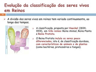 Evolução da classificação dos seres vivos
     em Reinos
31


  A divisão dos seres vivos em reinos tem variado continuamente, ao
   longo dos tempos.

                          A classificação, proposta por Haeckel (1834-
                           1919), em três reinos: Reino Animal, Reino Planta
                           e Reino Protista.
                          O Reino Protista incluía os seres pouco
                           diferenciados, isto é, de classificação duvidosa,
                           com características de animais e de plantas
                           (como bactérias, protozoários e fungos).
 