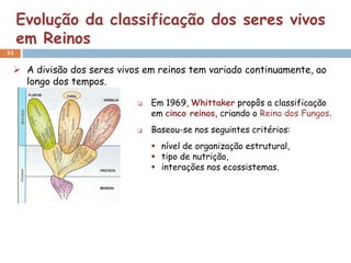 Evolução da classificação dos seres vivos
     em Reinos
33


  A divisão dos seres vivos em reinos tem variado continuamente, ao
   longo dos tempos.

                              Em 1969, Whittaker propôs a classificação
                               em cinco reinos, criando o Reino dos Fungos.
                              Baseou-se nos seguintes critérios:
                                nível de organização estrutural,
                                tipo de nutrição,
                                interações nos ecossistemas.
 