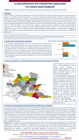 Le specializzazioni del volontariato organizzato
nei sistemi locali lombardi
D. De Francesco defrancesco@istat.it; S. Della Queva dellaqueva@istat.it ; M. Nicosia mnicosia@istat.it
Istat | Rilevazioni sulle istituzioni non profit
Obiettivi: Analizzare lo sviluppo e l’articolazione del volontariato organizzato nei sistemi locali lombardi.
Il 9° Censimento generale dell’industria e dei servizi ha rilevato alla data del 31
dicembre 2011 243mila istituzioni non profit con volontari che si articolano sul
territorio in 269mila unità locali (Ul), di cui il 28,6% nel Nord-ovest, il 26,9% nel Nord-
est, il 20,6% al Centro e il 23,9% al Sud. In Lombardia il numero delle unità locali con
volontari è pari a 43.116, e in media ve ne sono 4 ogni mille abitanti (in Italia 5); esse
si distribuiscono con un’alta densità territoriale: si registra la presenza di 182 unità per
100 kmq (in media in Italia è pari a 89 unità per 100 kmq) mentre il peso dei volontari
in esse impiegati, rispetto alla popolazione residente, è pari a 82 per mille abitanti (80
a livello nazionale).
Indicatori di diffusione del volontariato organizzato – Lombardia/ItaliaIl VOLONTARIATO ORGANIZZATO LOMBARDO
La Lombardia si caratterizza per la presenza del volontariato dello sviluppo economico accanto al quale sono presenti il volontariato
organizzato ambientale e quello storico di matrice filantropica, ben radicato negli Sl del Nord Italia: gli aspetti che accomunano gli
Sl di quest’ultimo gruppo sono le attività filantropiche e di cooperazione internazionale e la finalità di supporto e sostegno a
soggetti deboli e/o in difficoltà. Superiore alla media generale (che è pari al 30% delle istituzioni non profit con volontari a livello
nazionale) risulta anche la percentuale di istituzioni con attività economica market-oriented ossia organizzazioni che sostengono i
propri costi attraverso entrate derivanti da contratti e/o convenzioni con le istituzioni pubbliche e ricavi derivanti da vendita di beni
e servizi. Infine emerge anche una componente finalizzata al soddisfacimento di bisogni individualistici che si concretizza nelle
attività di organizzazione del tempo libero, come i corsi per la pratica sportiva, la gestione di centri aggregativi, l’organizzazione di
eventi, di viaggi ed escursioni.
Conclusioni: La Lombardia risulta caratterizzata dalla presenza di un volontariato organizzato poliedrico e sincretico che
raccoglie una pluralità di tipologie di volontariato. Alla presenza del non profit monospecializzato, che risulta
preponderante nella regione ed, in particolare, nella parte delle Alpi e nelle realtà caratterizzate da dimensioni
demografiche più piccole, si affianca un non profit volontario strutturato che dà lavoro e un non profit
multispecializzato caratterizzato da una forte presenza di unità locali e da un grande apporto di risorse volontarie.
ISTAT | MILeS2016 | Milano - Impresa, Lavoro e Società 2016
Milano | 5 ottobre 2016 | Università di Milano-Bicocca | Auditorium Guido Martinotti
IL METODO
LE SPECIALIZZAZIONI DEL VOLONTARIATO ORGANIZZATO NEI SISTEMI LOCALI LOMBARDI
La cartina illustra la caratterizzazione dei
Sl per i gruppi individuati in base al
metodo sopra descritto: i
monospecializzati, distinti per settore di
attività, i multispecializzati, i Sl dove si
colloca il non profit strutturato e quelli
dove il settore è poco diffuso.
I Sl monospecializzati sono 26 su 51,
mentre ben 12 dei 53 Sl multispecializzati
in Italia sono concentrati in Lombardia. Si
tratta di due gruppi accomunati da una
significativa penetrazione di istituzioni sul
territorio e da una forte presenza di
volontari in rapporto alla popolazione.
Parte del territorio risulta coperto dal
gruppo dei Sl del non profit strutturato:
si tratta di luoghi nei quali le istituzioni
non profit si caratterizzano per la
prevalenza di personale retribuito
rispetto ai volontari. I territori interessati
sono quelli più vasti in termini di
ampiezza e densità demografica.
I Sl del non profit poco diffuso sono,
infine, quelli che vedono una scarsa
diffusione del settore.
LE TIPOLOGIE DI VOLONTARIATO ORGANIZZATO NEI SISTEMI LOCALI LOMBARDI
* INDsettore1=(SLvol, settore1/SLvol, tot)/ (ITAvol, settore1/ITAvol, tot).
** L’indice di specializzazione composita è costruito calcolando la distanza di tutti i settori rispetto al settore con l’indice di specializzazione più elevato: INDspec= (SL, INDsettore1/SL, INDsettore più
elevato)*100. I valori individuati sono stati sintetizzati per ciascun Sl attraverso il software Ranker utilizzando l’indice Mazziotta-Pareto con penalità positiva (MPI positivo).
*** Il presente lavoro è frutto di un approfondimento territoriale di un’analisi realizzata a livello nazionale contenuta nel capitolo ‘’I sistemi locali del volontariato organizzato. Una nuova geografia’’ del volume
Volontari e attività volontarie in Italia. Antecedenti, impatti, esplorazioni, edito da Il Mulino, in corso di pubblicazione.
Una prima analisi ha portato alla suddivisione dei sistemi locali (Sl) lombardi in base alla diffusione delle istituzioni non profit con
volontari. In particolare, sono stati considerati i Sl con valori superiori alla media nazionale in almeno uno degli indicatori di
diffusione selezionati: unità locali e volontari sulla popolazione residente e densità delle unità locali per kmq. Da questa prima
analisi sono stati individuati 3 gruppi di Sl: 38 con una buona diffusione di istituzioni con volontari, 10 Sl a non profit strutturo e 3 Sl
a non profit poco diffuso. I 38 Sl con una maggiore diffusione di volontariato organizzato sono stati ulteriormente suddivisi in base
al settore di attività prevalente procedendo al calcolo di due indici: un indice di specializzazione semplice*, che rileva per ogni Sl il
settore o i settori di attività in cui la presenza dei volontari è superiore al valore nazionale; un indice di specializzazione
composita**, che nei Sl dove sono emersi più settori di attività specifici, individua i territori in cui il primo settore si distanzia
maggiormente da tutti gli altri. Un’analisi di sintesi sulle caratteristiche delle istituzioni non profit che si avvalgono di
volontari ha, inoltre, consentito di individuare i profili del volontariato organizzato nei diversi contesti territoriali di
riferimento***.
 