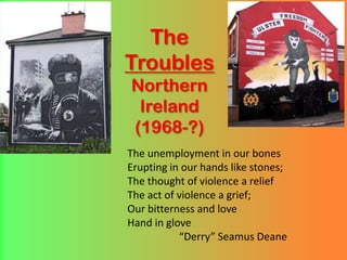 TheTroublesNorthernIreland(1968-?) The unemployment in our bones Erupting in our hands like stones; The thought of violence a relief The act of violence a grief; Our bitterness and love Hand in glove “Derry” Seamus Deane 