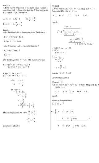 UN2004 
4. Suku banyak f(x) dibagi (x+5) memberikan sisa (2x-1) 
dan dibagi oleh (x-3) memberikan sisa 7. Sisa pembagian 
f(x) oleh (x 2 + 2x – 15) adalah…. 
UN2002 
5. Suku banyak (2x 3 + ax 2 -bx + 3) dibagi oleh (x 2 -4) 
bersisa (x+23). Nilai a + b = … 
A. -1 B. -2 C. 2 D. 9 E. 12 
A. 3x – 2 C. 9x + 1 E. 9 
x + 
1 
4 4 
B. 3x + 1 D. 
Jawab: 
9 
x + 
3 
4 4 
Jawab: 
2 
2x + a 
3 2 
- Jika f(x) dibagi oleh x+5 mempunyai sisa 2x+1 maka : x - 4 2x + ax - bx + 3 
f(x)= (x+5) h(x) + 2x -1 
f(-5) = 2. -5 – 1 = -11 
- Jika f(x) dibagi oleh x -3 memberikan sisa 7 
2x 3 -8 x - 
ax 2 +x (8-b) + 3 
ax 2 + - 4a - 
x (8-b) +3+4a Æ sisa 
f(x) = (x-3) h(x) + 7 
f(3) = 7 
jika f(x) dibagi oleh (x 2 + 2x – 15) mempunyai sisa: 
f(x) = (x 2 + 2x – 15) h(x) + Ax+B 
= (x +5) (x-3) h(x) + Ax + B 
f(-5) = 0 – 5A + B = -11 
f(3) = 0 + 3A + B = 7 - 
-8A = -18 
A = 
18 
8 
3A + B = 7 
B = 7 – 3A 
= 7 – 3. 
18 
8 
= 7 - 
54 
8 
x (8-b) +3+4a = x +23 
8 – b = 1 
b = 8 – 1 = 7 
3 + 4a = 23 
4a = 23 – 3 
= 20 
a = 
20 
= 5 
4 
maka a + b = 5 + 7 = 12 
Jawabannya adalah E 
Ebtanas1992 
6. Suku banyak 6x 3 + 7x 2 + px – 24 habis dibagi oleh 2x -3 
Nilai p = …. 
A. -24 B. -9 C. -8 D.24 E. 9 
jawab: 
Gunakan metoda Horner: 
3 
= 
56 − 54 
8 
= 
2 
= 
1 
8 4 
2x -3 Æ x = 
2 
3 
18 
Maka sisanya adalah Ax + B = x + 
6 7 p -24 
1 
8 4 
x = 
2 
3 
p+36 + 
jawabannya adalah E 
= 9 x + 1 
4 4 
9 24 
2 
6 16 p+24 
3 
p+12 Æ sisa 
2 
 