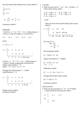 Jika suku banyak habis dibagi berarti sisanya adalah= 0 
3 
p+12 = 0 
23 
p = -12 
2 
UAN2002 
8. Salah satu factor dari 2x 3 + px 2 - 10x – 24 ialah x + 4 . 
Faktor-faktor lainnya adalah… 
A. 2x + 1 dan x + 2 D. 2x - 3 dan x - 2 
B. 2x + 3 dan x +2 E . 2x + 3 dan x -2 
C. 2x - 3 dan x +2 
p = 
− 12 
3 / 2 
= -12 . 
2 
= -8 
3 
jawab: 
Jawabannya adalah C 
SPMB2005 
7. Jika P(x) = x 4 + 5x 3 + 9x 2 + 13x + a dibagi dengan x + 
3 bersisa 2, maka P(x) dibagi (x+1) akan bersisa… 
A. 2 B. -3 C. 4 D. -5 E. 6 
jawab: 
x + 3 Æ x = -3 
Salah satu factor berarti apabila dibagi maka sisanya 
adalah 0. 
x = -4 2 p -10 -24 
-8 -4p+32 -88+16p + 
2 p-8 22 - 4p 16p - 112 Æ sisa 
Sisa 16p-112= 0 
16p = 112 
p = 112 = 7 
16 
x = -3 1 5 9 13 a 
-3 -6 -9 -12 + 
1 2 3 4 a -12 Æ sisa 
sisa P(x) = x 4 + 5x 3 + 9x 2 + 13x + a dibagi dengan x + 
3 adalah 2, dengan menggunakan metoda Horner 
didapat sisanya adalah a – 12, 
maka a – 12 = 2 Æ a = 12 + 2 = 14 
Sehingga P(x) dibagi dengan x + 1 adalah: 
sudah diketahui a = 14 
x = -1 1 5 9 13 14 
-1 -4 -5 - 8 + 
1 4 5 8 6 Æ sisa 
Didapat sisanya adalah 6 
jawabannya adalah E 
Hasil pembagian adalah : 
2x 2 +(p-8)x + 22 – 4p 
dengan memasukkan p = 7 didapat: 
2x 2 +(7-8)x + 22 – 4.7 
= 2x 2 - x - 6 
difaktorkan menjadi : 
2x 2 - x - 6 = (2x + 3 ) (x - 2 ) 
sehingga faktor-faktor lainnya adalah 
(2x + 3 ) dan (x - 2 ) 
Jawabannya adalah E 
EBTANAS1995 
9. Salah satu akar persamaan 2x 3 -7x 2 -7x+30 adalah 
3, maka jumlah dua akar yang lain adalah… 
A. - 
B. 
1 
C. 1 E. 5 
2 
1 
D. 3 
2 
 