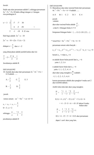 n 2 
Jawab: 
Salah satu akar persamaan adalah 3, sehingga persamaan 
2x 3 -7x 2 -7x+30 habis dibagi dengan x-3 dengan 
sisa pembagian 0. 
x = 3 2 -7 -7 30 
6 -3 -30 + 
2 -1 -10 0 Æ sisa 
Hail bagi adalah 2x 2 -x – 10 
2x 2 -x – 10 = (2x - 5 ) (x + 2) 
EBTANAS1990 
11. Banyaknya akar-akar rasional bulat dari persamaan 
4x 4 - 15x 2 + 5x + 6 = 0 adalah ….. 
A. 0 B. 1 C. 2 D. 3 E. 4 
jawab: 
catatan: 
akar-akar rasional bulat adalah 
a 
, 
b 
a dan b ∈ bilangan bulat, b ≠ 0 
himpunan bilangan bulat = {…,-3,-2,-1,0,1,2,3,…} 
* misal f(x) = 4x 4 - 15x 2 + 5x + 6 = 0 
didapat x = 
5 
dan x = -2 
2 
persamaan umum suku banyak : 
yang ditanyakan adalah jumlah kedua akar ini: 
a n x + a n −1 xn −1+ a n−2 x n−2 +…+ a 2 x +a 1 x + a 0 = 0 
5 
- 2 = 
2 
5 − 4 
= 
1 
2 2 
berarti a n = 4 dan a 0 = 6 
m adalah factor bulat positif dari a 0 = 6 
Jawabannya adalah B 
EBTANAS1992 
10. Jumlah akar-akar dari persamaan 2x 3 -3x 2 -11x + 
6=0 adalah ….. 
yaitu 1, 2, 3, 6 
n adalah factor bulat dari a n = 4 
yaitu -1, 1, -2, 2 ,-4 , 4 
akar-akar yang mungkin ( 
m 
) adalah : 
n 
-1, 1, -2, 2, -3, 3, -6, 6 
A. - 
B. - 
3 C. 
2 
1 
D. 
2 
1 E. 3 
2 
3 
2 
karena persamaan adalah akar pangkat 4 maka cari 2 
akar terlebih dahulu : 
Ambil nilai-nilai dari akar yang mungkin: 
jawab: 
m 
= 
− 1 
, 
n 1 
1 
, 
− 2 
, − 1 2 
2 
= -1 − 2 
rumus umum : ax 3 + bx 2 + cx +d = 0 
x + x + x = - 
b 
1 2 3 a 
f(-1) = 4 . (-1) 4 - 15. (-1) 2 + 5. (-1) + 6 
= 4 - 15 -5 + 6 = -10 Æ bukan 0 maka 
bukan akar 
b= -3 ; a = 2 m 
= 
1 
, 
− 1 
, 
2 
, 
− 2 
= 1 
sehingga - b 
= - 
a 
− 3 
= 
3 
2 2 
n 1 − 1 2 − 2 
jawabannya adalah D 
f(1) = 4 – 15 + 5 + 6 = 0 Æ akar persamaan 
dapat 1 cari1 akar yang lain. 
 