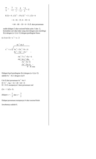 m 
= 
2 
, 
n − 1 
− 2 
, 
1 
4 
, 
− 4 
= -2 
− 2 2 
f(-2) = 4 . (-2) 4 - 15.(-2) 2 + 5 . (-2) + 6 
= 4 . 16 – 15. 4 – 10 + 6 
= 64 – 60 – 10 + 6 = 0 Æ akar persamaan 
sudah didapat 2 akar rasional bulat yaitu 1 dan -2, 
kemudian cari akar-akar yang lain dengan cara membagi 
f(x) dengan (x-1) (x+2) dengan pembagian biasa: 
(x-1) (x+2) = x 2 + x - 2 
4x 2 -4x-3 
x 2 + x -2 4x 4 - 15x 2 +5x + 6 
4x 4 + 4x 3 -8 x 2 - 
-4x 3 -7 x 2 +5x + 6 
-4x 3 -4 x 2 +8x - 
-3x 2 -3x +6 
-3x 2 -3x+ 6 - 
0 Æ sisa 
Didapat hasil pembagian f(x) dengan (x-1) (x+2) 
adalah 4x 2 -4x-3 dengan sisa 0 
Cek D dari persamaan 4x 2 -4x-3 
D= b 2 - 4ac = 16 + 48 = 64 > 0 
D > 0 Æ mempunyai 2 akar persamaan real 
(2x + 1 )(2x -3) 
didapat x = - 
1 
dan x = 
3 
2 2 
Didapat persamaan mempunyai 4 akar rasional bulat 
Jawabannya adalah E. 
