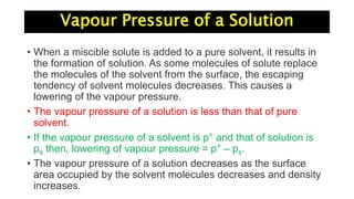 Vapour Pressure of a Solution
• When a miscible solute is added to a pure solvent, it results in
the formation of solution. As some molecules of solute replace
the molecules of the solvent from the surface, the escaping
tendency of solvent molecules decreases. This causes a
lowering of the vapour pressure.
• The vapour pressure of a solution is less than that of pure
solvent.
• If the vapour pressure of a solvent is p° and that of solution is
ps then, lowering of vapour pressure = p° – ps.
• The vapour pressure of a solution decreases as the surface
area occupied by the solvent molecules decreases and density
increases.
 