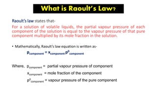 What is Raoult’s Law?
Raoult’s law states that-
For a solution of volatile liquids, the partial vapour pressure of each
component of the solution is equal to the vapour pressure of that pure
component multiplied by its mole fraction in the solution.
• Mathematically, Raoult’s law equation is written as-
pcomponent = xcomponent p0
component
Where, pcomponent = partial vapour pressure of component
xcomponent = mole fraction of the component
p0
component = vapour pressure of the pure component
 