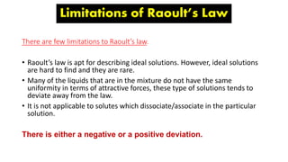 Limitations of Raoult’s Law
There are few limitations to Raoult’s law.
• Raoult’s law is apt for describing ideal solutions. However, ideal solutions
are hard to find and they are rare.
• Many of the liquids that are in the mixture do not have the same
uniformity in terms of attractive forces, these type of solutions tends to
deviate away from the law.
• It is not applicable to solutes which dissociate/associate in the particular
solution.
There is either a negative or a positive deviation.
 