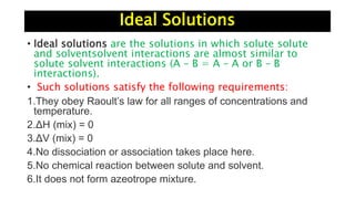 Ideal Solutions
• Ideal solutions are the solutions in which solute solute
and solventsolvent interactions are almost similar to
solute solvent interactions (A – B = A – A or B – B
interactions).
• Such solutions satisfy the following requirements:
1.They obey Raoult’s law for all ranges of concentrations and
temperature.
2.ΔH (mix) = 0
3.ΔV (mix) = 0
4.No dissociation or association takes place here.
5.No chemical reaction between solute and solvent.
6.It does not form azeotrope mixture.
 