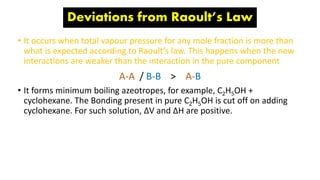 Deviations from Raoult’s Law
• It occurs when total vapour pressure for any mole fraction is more than
what is expected according to Raoult’s law. This happens when the new
interactions are weaker than the interaction in the pure component
A-A / B-B > A-B
• It forms minimum boiling azeotropes, for example, C2H5OH +
cyclohexane. The Bonding present in pure C2H5OH is cut off on adding
cyclohexane. For such solution, ΔV and ΔH are positive.
 