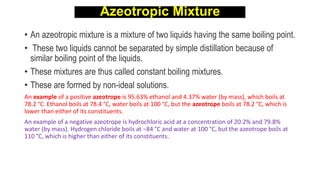Azeotropic Mixture
• An azeotropic mixture is a mixture of two liquids having the same boiling point.
• These two liquids cannot be separated by simple distillation because of
similar boiling point of the liquids.
• These mixtures are thus called constant boiling mixtures.
• These are formed by non-ideal solutions.
An example of a positive azeotrope is 95.63% ethanol and 4.37% water (by mass), which boils at
78.2 °C. Ethanol boils at 78.4 °C, water boils at 100 °C, but the azeotrope boils at 78.2 °C, which is
lower than either of its constituents.
An example of a negative azeotrope is hydrochloric acid at a concentration of 20.2% and 79.8%
water (by mass). Hydrogen chloride boils at −84 °C and water at 100 °C, but the azeotrope boils at
110 °C, which is higher than either of its constituents.
 