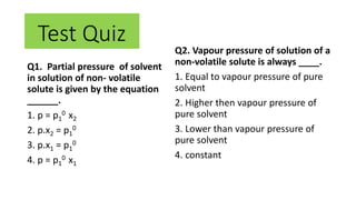 Q2. Vapour pressure of solution of a
non-volatile solute is always ____.
1. Equal to vapour pressure of pure
solvent
2. Higher then vapour pressure of
pure solvent
3. Lower than vapour pressure of
pure solvent
4. constant
Q1. Partial pressure of solvent
in solution of non- volatile
solute is given by the equation
______.
1. p = p1
0 x2
2. p.x2 = p1
0
3. p.x1 = p1
0
4. p = p1
0 x1
Test Quiz
 
