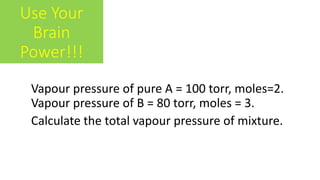Use Your
Brain
Power!!!
Vapour pressure of pure A = 100 torr, moles=2.
Vapour pressure of B = 80 torr, moles = 3.
Calculate the total vapour pressure of mixture.
 