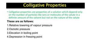 Colligative Properties
• Colligative properties are properties of a solution which depend only
on the number of particles like ions or molecules of the solute in a
definite amount of the solvent but not on the nature of the solute
These are as follows:
1.Relative lowering of vapour pressure
2.Osmotic pressure
3.Elevation in boiling point
4.Depression in freezing point
 