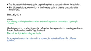 • The depression in freezing point depends upon the concentration of the solution.
• For dilute solutions, depression in the freezing point is directly proportional to
molality (m).
Thus, ∆Tf =Kf m
Where,
Kf = freezing point depression constant (or) molal depression constant (or) cryoscopic
constant.
Molal depression constant Kf can be defined as the depression in freezing point when
1mole of solute dissolved in 1kg of solvent.
The unit for Kf is kelvin kilogram /mole.
As Kf depends upon the nature of the solvent, its value is different for different
solvents.
 