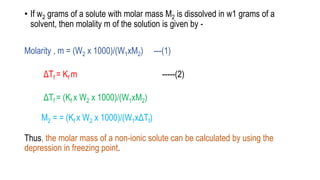 • If w2 grams of a solute with molar mass M2 is dissolved in w1 grams of a
solvent, then molality m of the solution is given by -
Molarity , m = (W2 x 1000)/(W1xM2) ---(1)
ΔTf = Kf m -----(2)
ΔTf = (Kf x W2 x 1000)/(W1xM2)
M2 = = (Kf x W2 x 1000)/(W1xΔTf)
Thus, the molar mass of a non-ionic solute can be calculated by using the
depression in freezing point.
 