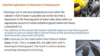 Important applications of depression in freezing point:
• Running a car in sub-zero temperatures even when the
radiator is full of water is possible due to the fact that a
depression in the freezing point of water takes place when an
appropriate amount of solute (ethylene glycol) called anti-freeze
is dissolved in it.
• The addition of the solutes like Sodium chloride depresses the freezing point
of water to such an extent that it cannot freeze at the prevailing temperature
and hence the snow melts off easily.
• Salt is best put on the roads before they freeze or before
snow arrives. Then, as snow falls, the salt mixes with it,
lowering its freezing point. The result is a brine solution,
preventing subsequent ice forming.
 