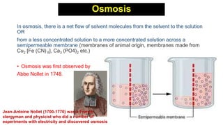 Osmosis
In osmosis, there is a net flow of solvent molecules from the solvent to the solution
OR
from a less concentrated solution to a more concentrated solution across a
semipermeable membrane (membranes of animal origin, membranes made from
Cu2 [Fe (CN) 6], Ca3 (PO4)2 etc.)
• Osmosis was first observed by
Abbe Nollet in 1748.
Jean-Antoine Nollet (1700-1770) was a French
clergyman and physicist who did a number of
experiments with electricity and discovered osmosis
 